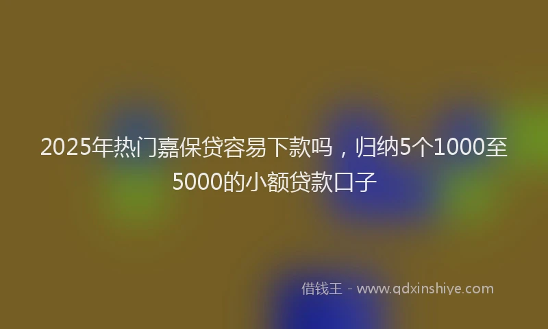 2025年热门嘉保贷容易下款吗，归纳5个1000至5000的小额贷款口子