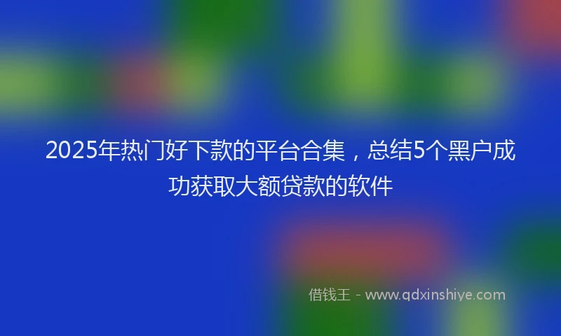 2025年热门好下款的平台合集，总结5个黑户成功获取大额贷款的软件