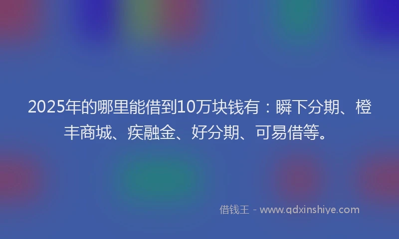 2025年的哪里能借到10万块钱有：瞬下分期、橙丰商城、疾融金、好分期、可易借等。