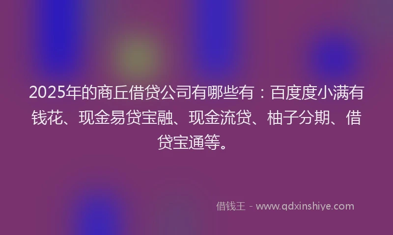 2025年的商丘借贷公司有哪些有：百度度小满有钱花、现金易贷宝融、现金流贷、柚子分期、借贷宝通等。