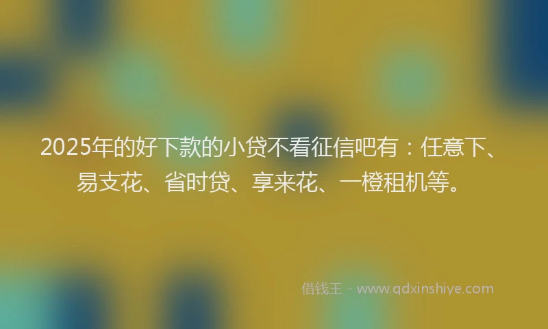 2025年的好下款的小贷不看征信吧有：任意下、易支花、省时贷、享来花、一橙租机等。