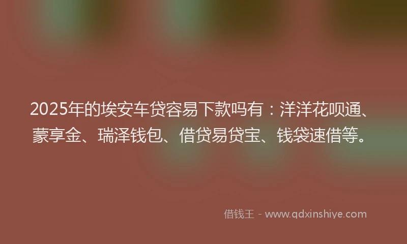 2025年的埃安车贷容易下款吗有：洋洋花呗通、蒙享金、瑞泽钱包、借贷易贷宝、钱袋速借等。