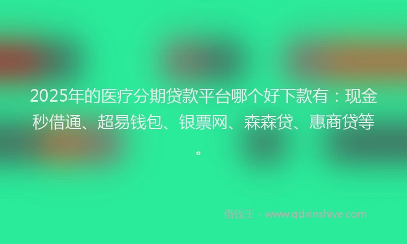 2025年的医疗分期贷款平台哪个好下款有：现金秒借通、超易钱包、银票网、森森贷、惠商贷等。