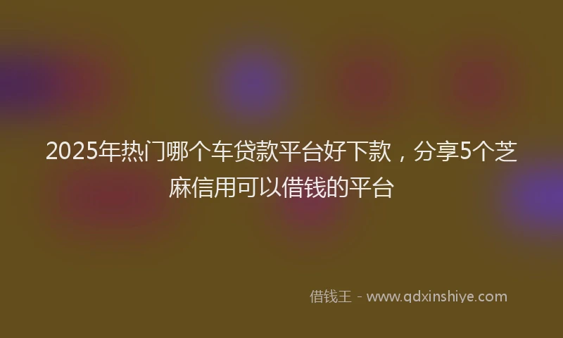 2025年热门哪个车贷款平台好下款，分享5个芝麻信用可以借钱的平台