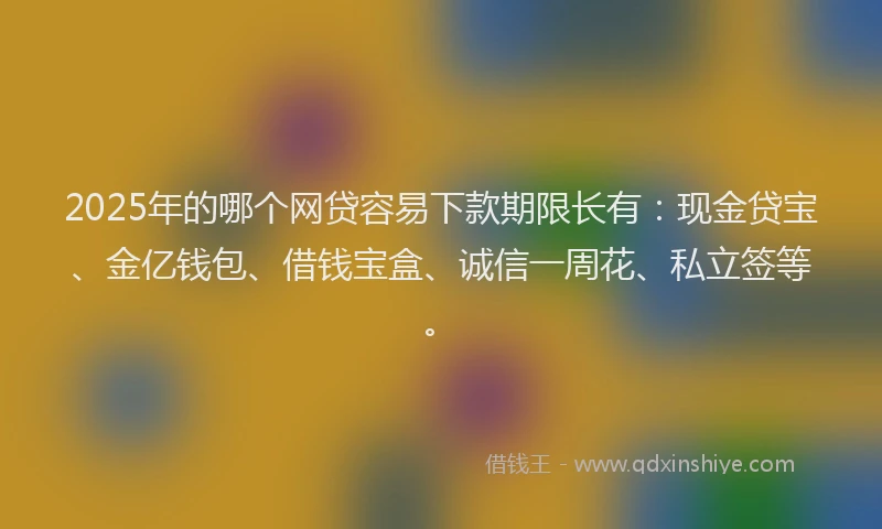 2025年的哪个网贷容易下款期限长有：现金贷宝、金亿钱包、借钱宝盒、诚信一周花、私立签等。