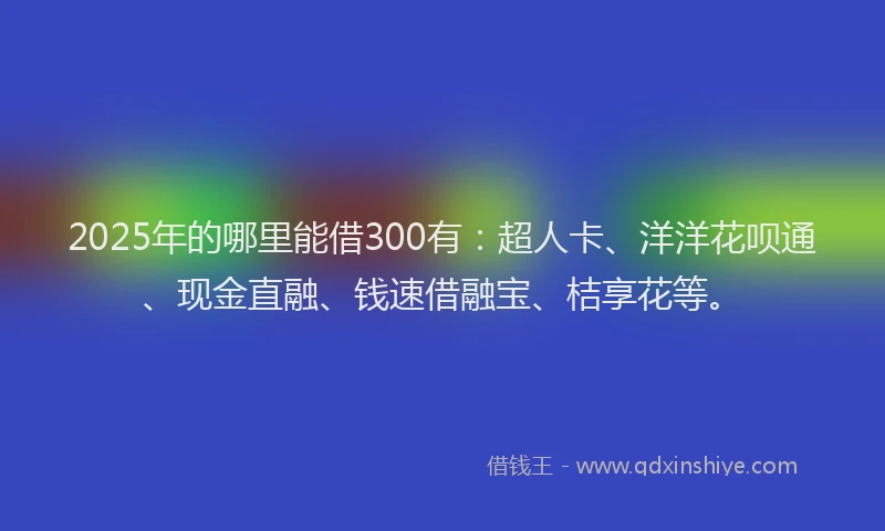 2025年的哪里能借300有：超人卡、洋洋花呗通、现金直融、钱速借融宝、桔享花等。