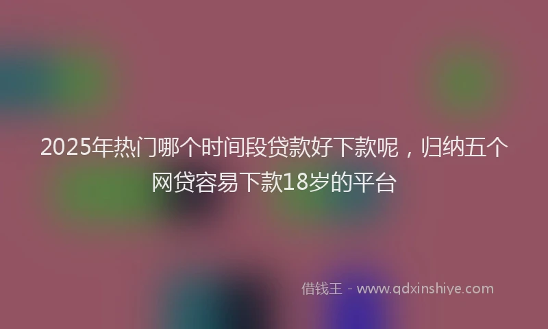 2025年热门哪个时间段贷款好下款呢，归纳五个网贷容易下款18岁的平台