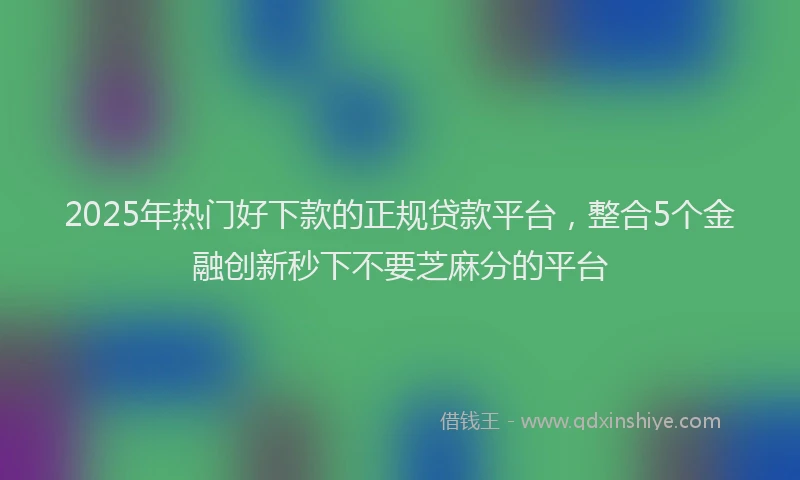 2025年热门好下款的正规贷款平台，整合5个金融创新秒下不要芝麻分的平台