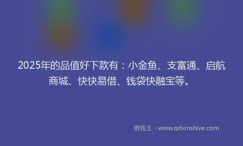 2025年的品值好下款有：小金鱼、支富通、启航商城、快快易借、钱袋快融宝等。
