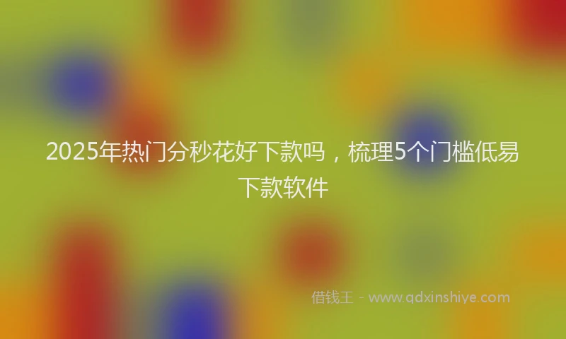2025年热门分秒花好下款吗，梳理5个门槛低易下款软件
