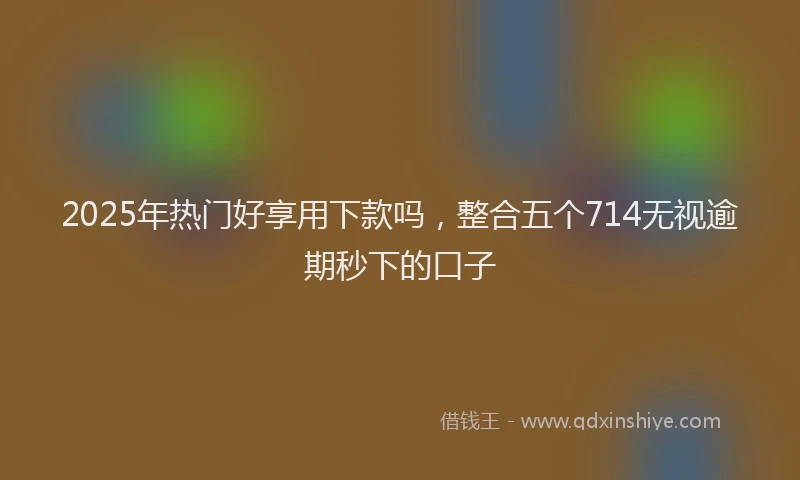 2025年热门好享用下款吗，整合五个714无视逾期秒下的口子