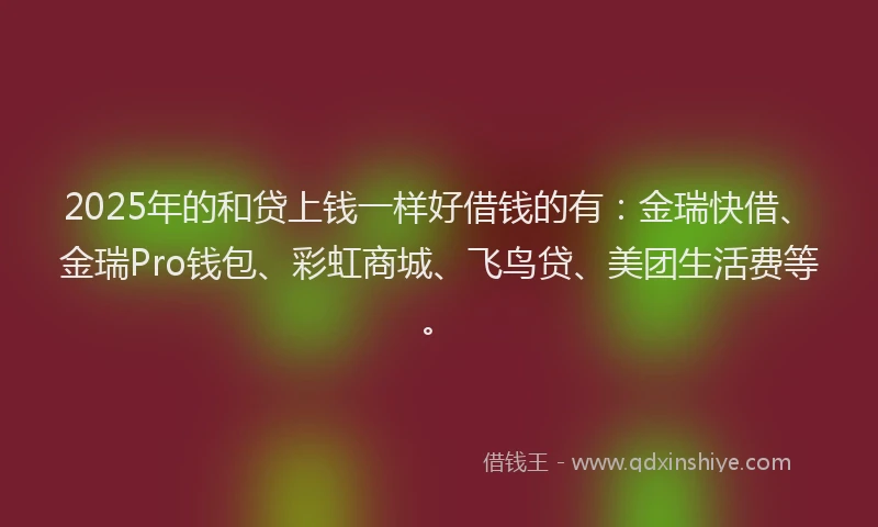 2025年的和贷上钱一样好借钱的有：金瑞快借、金瑞Pro钱包、彩虹商城、飞鸟贷、美团生活费等。