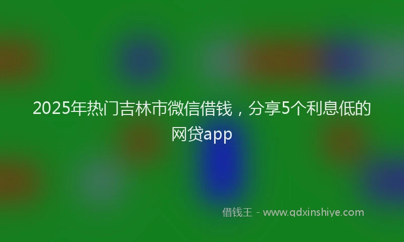 2025年热门吉林市微信借钱，分享5个利息低的网贷app