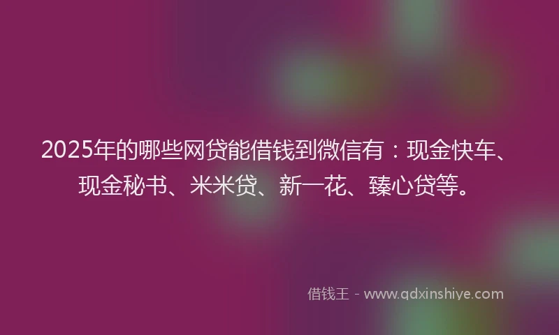 2025年的哪些网贷能借钱到微信有：现金快车、现金秘书、米米贷、新一花、臻心贷等。