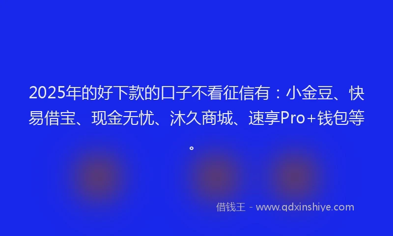2025年的好下款的口子不看征信有：小金豆、快易借宝、现金无忧、沐久商城、速享Pro+钱包等。