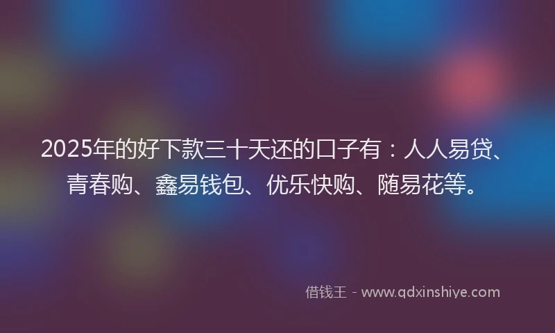 2025年的好下款三十天还的口子有：人人易贷、青春购、鑫易钱包、优乐快购、随易花等。