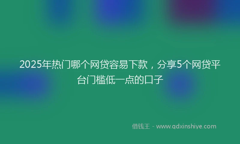 2025年热门哪个网贷容易下款，分享5个网贷平台门槛低一点的口子