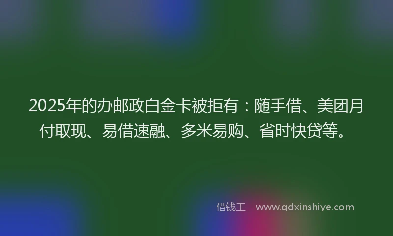 2025年的办邮政白金卡被拒有：随手借、美团月付取现、易借速融、多米易购、省时快贷等。