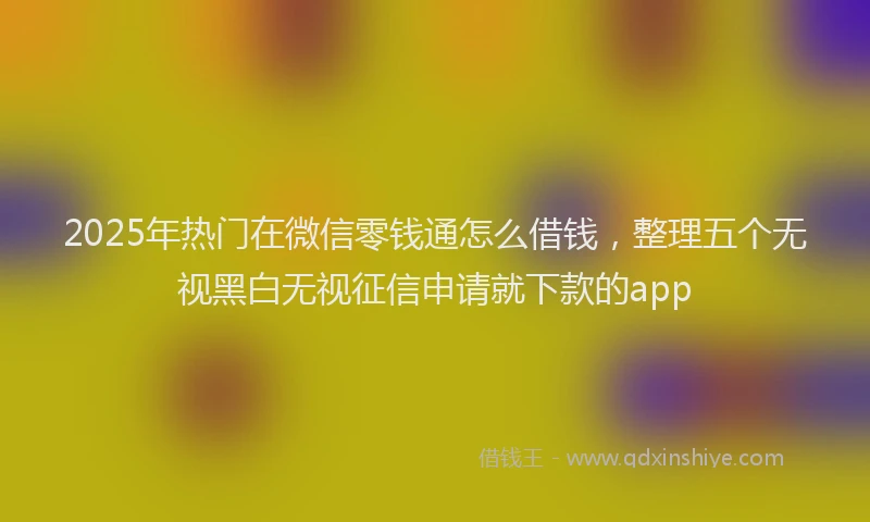 2025年热门在微信零钱通怎么借钱，整理五个无视黑白无视征信申请就下款的app