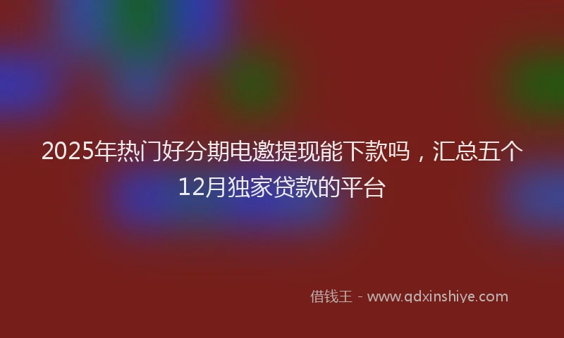 2025年热门好分期电邀提现能下款吗，汇总五个12月独家贷款的平台