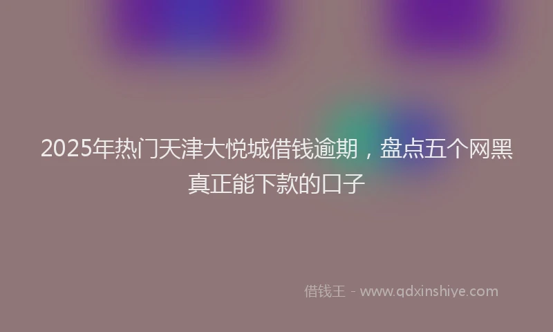 2025年热门天津大悦城借钱逾期，盘点五个网黑真正能下款的口子