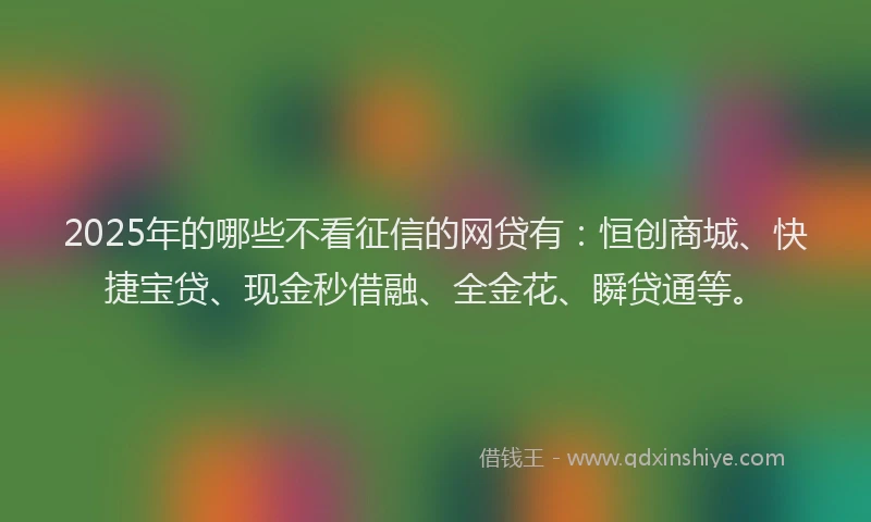 2025年的哪些不看征信的网贷有：恒创商城、快捷宝贷、现金秒借融、全金花、瞬贷通等。
