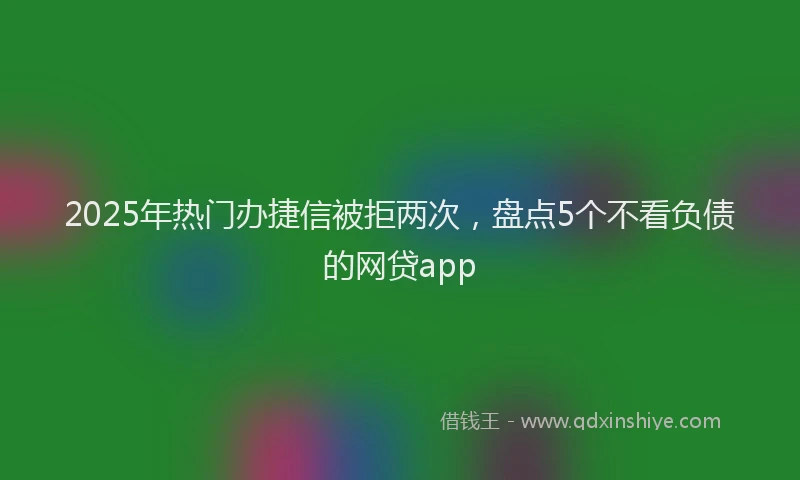 2025年热门办捷信被拒两次，盘点5个不看负债的网贷app