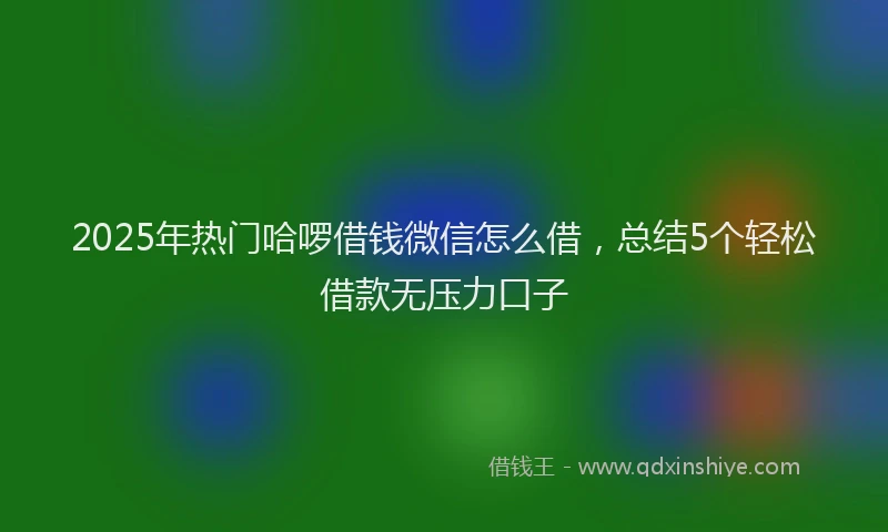 2025年热门哈啰借钱微信怎么借，总结5个轻松借款无压力口子