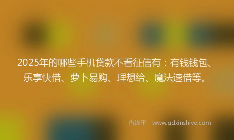 2025年的哪些手机贷款不看征信有：有钱钱包、乐享快借、萝卜易购、理想给、魔法速借等。