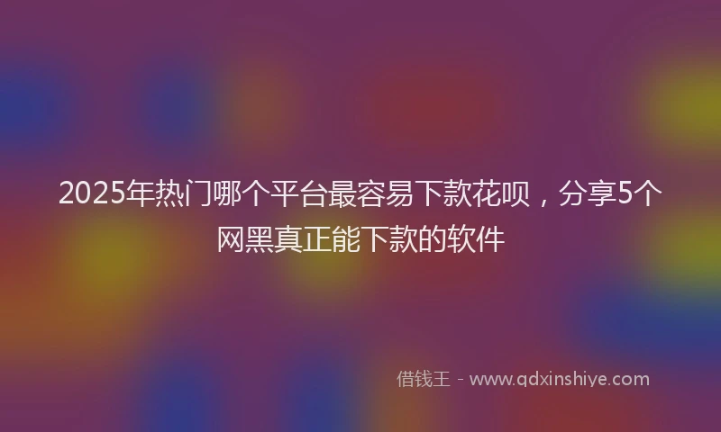 2025年热门哪个平台最容易下款花呗，分享5个网黑真正能下款的软件