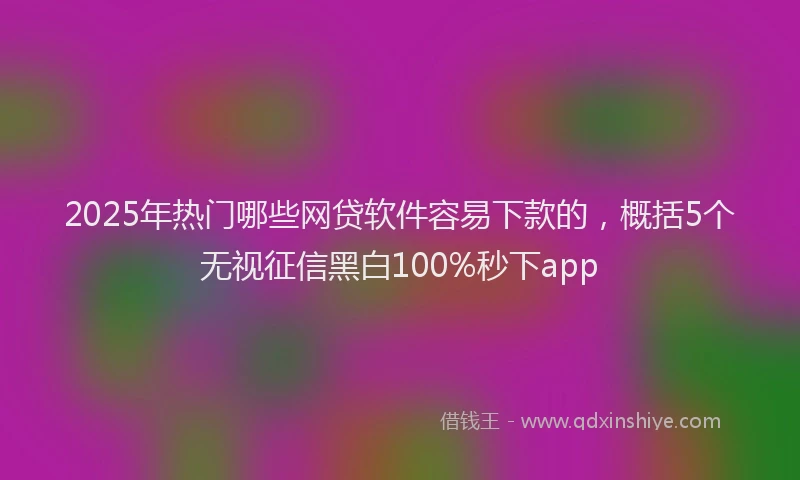 2025年热门哪些网贷软件容易下款的，概括5个无视征信黑白100%秒下app