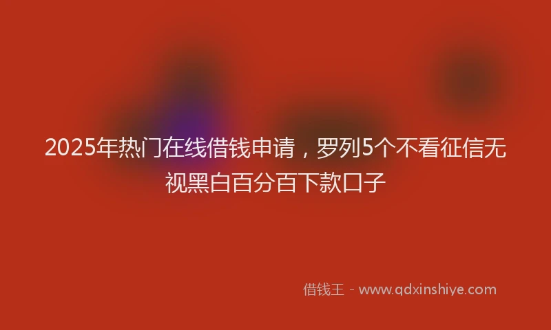 2025年热门在线借钱申请，罗列5个不看征信无视黑白百分百下款口子