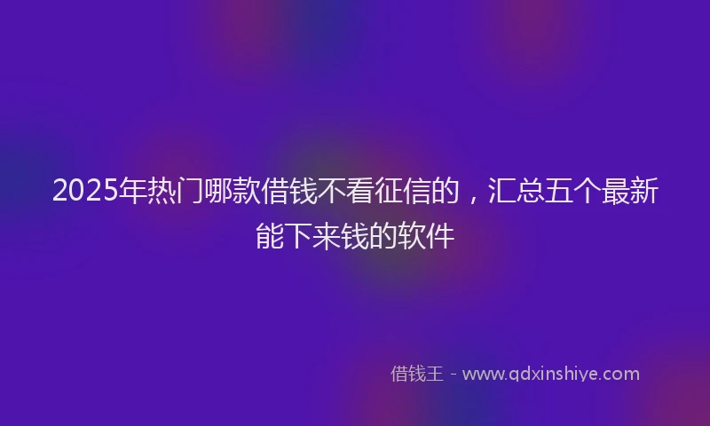 2025年热门哪款借钱不看征信的，汇总五个最新能下来钱的软件