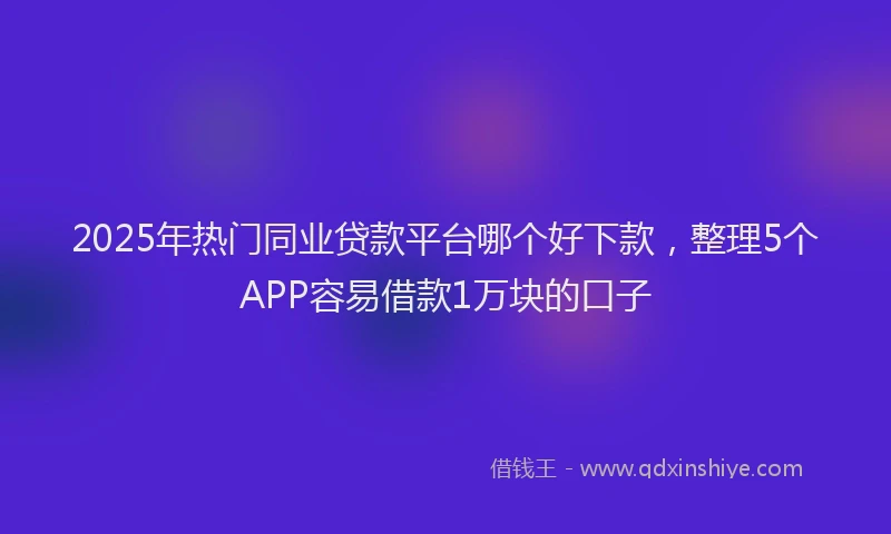 2025年热门同业贷款平台哪个好下款，整理5个APP容易借款1万块的口子