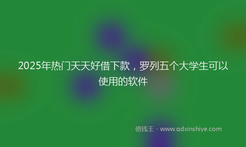 2025年热门天天好借下款，罗列五个大学生可以使用的软件
