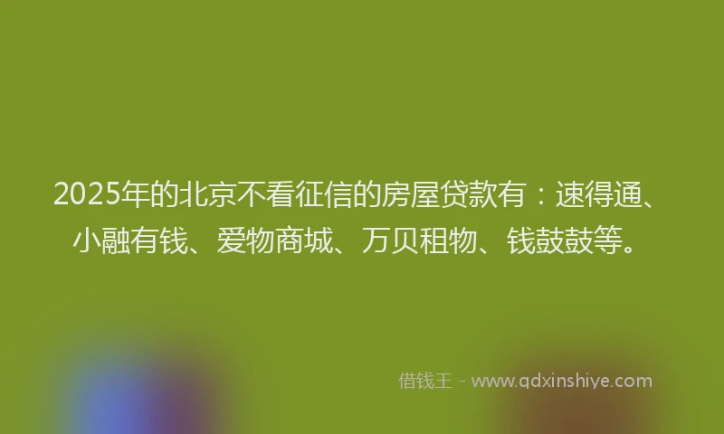 2025年的北京不看征信的房屋贷款有：速得通、小融有钱、爱物商城、万贝租物、钱鼓鼓等。