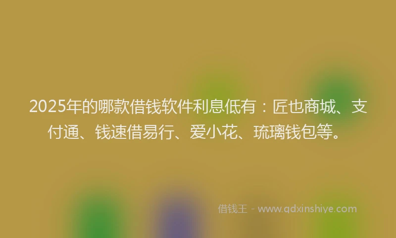 2025年的哪款借钱软件利息低有：匠也商城、支付通、钱速借易行、爱小花、琉璃钱包等。