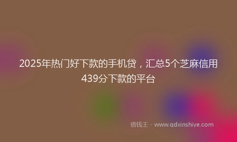 2025年热门好下款的手机贷，汇总5个芝麻信用439分下款的平台