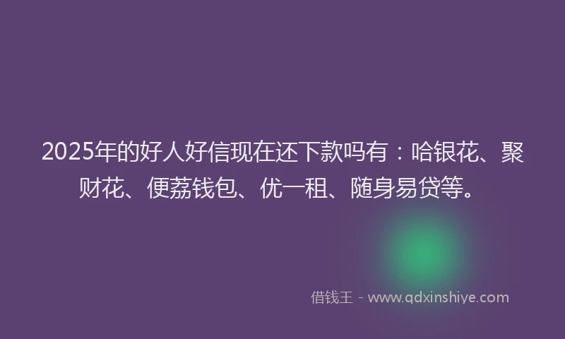 2025年的好人好信现在还下款吗有：哈银花、聚财花、便荔钱包、优一租、随身易贷等。