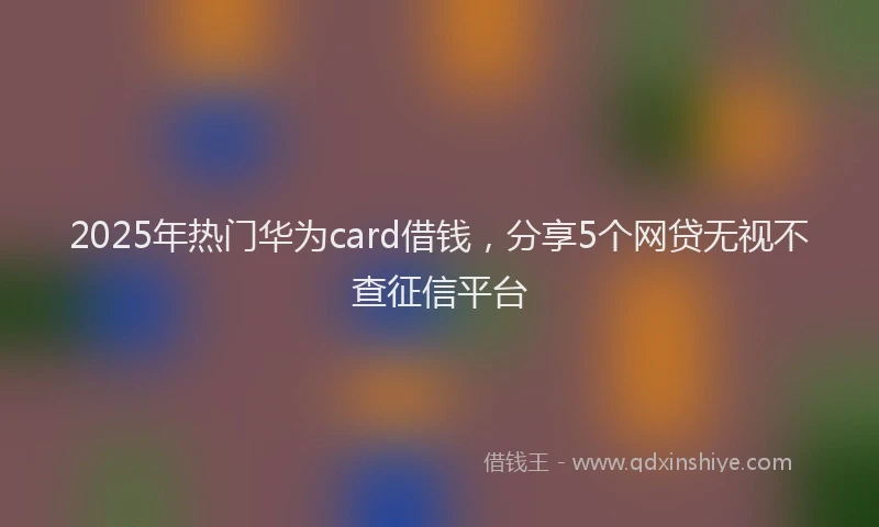 2025年热门华为card借钱，分享5个网贷无视不查征信平台