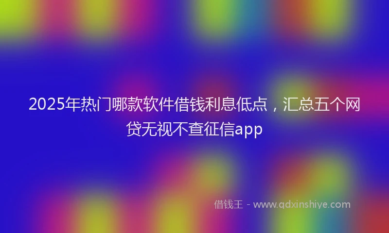 2025年热门哪款软件借钱利息低点，汇总五个网贷无视不查征信app