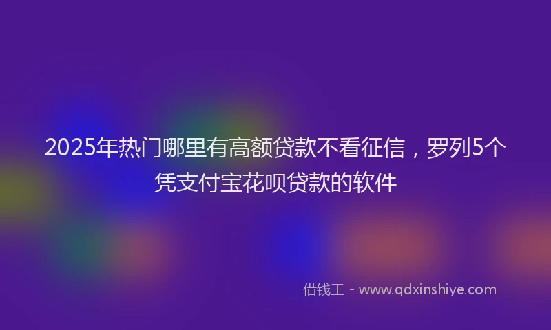 2025年热门哪里有高额贷款不看征信，罗列5个凭支付宝花呗贷款的软件