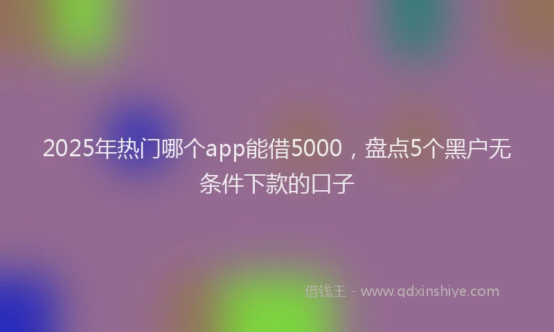2025年热门哪个app能借5000，盘点5个黑户无条件下款的口子