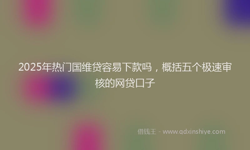 2025年热门国维贷容易下款吗，概括五个极速审核的网贷口子
