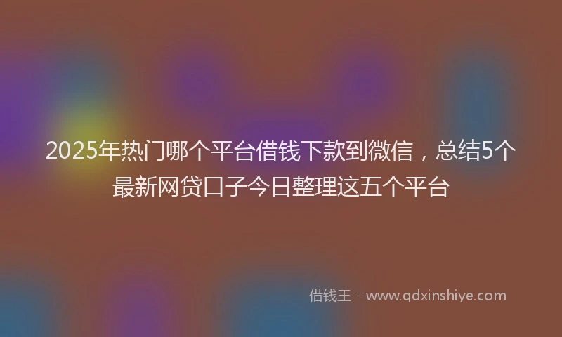 2025年热门哪个平台借钱下款到微信，总结5个最新网贷口子今日整理这五个平台