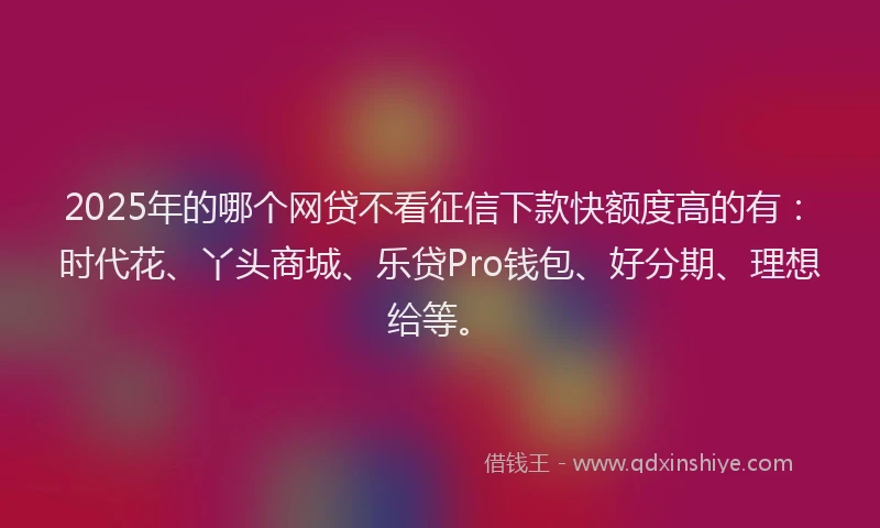 2025年的哪个网贷不看征信下款快额度高的有：时代花、丫头商城、乐贷Pro钱包、好分期、理想给等。