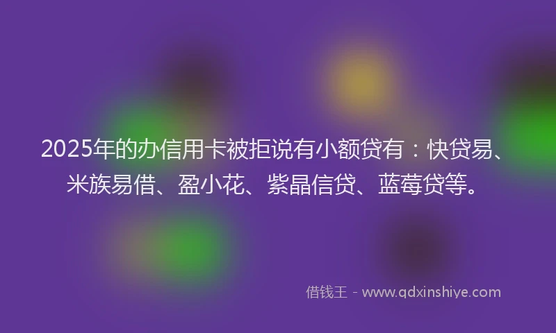 2025年的办信用卡被拒说有小额贷有：快贷易、米族易借、盈小花、紫晶信贷、蓝莓贷等。