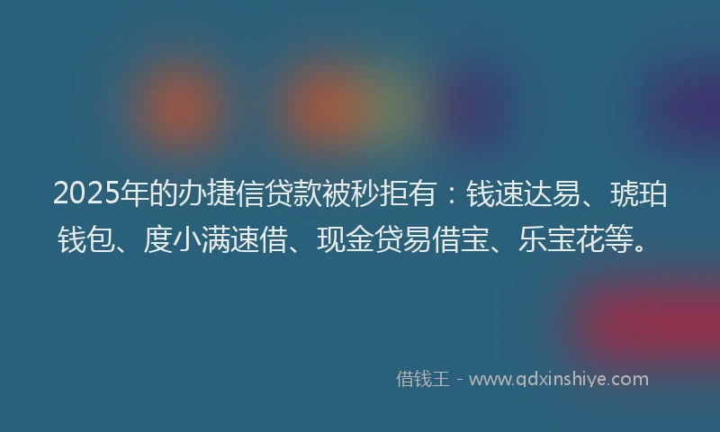 2025年的办捷信贷款被秒拒有：钱速达易、琥珀钱包、度小满速借、现金贷易借宝、乐宝花等。