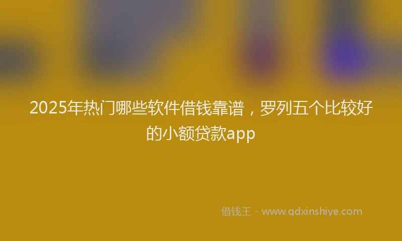 2025年热门哪些软件借钱靠谱，罗列五个比较好的小额贷款app