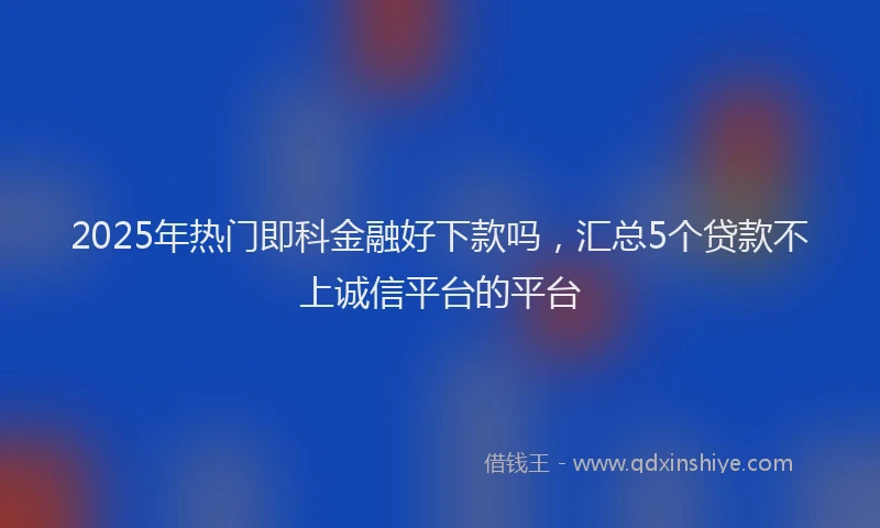 2025年热门即科金融好下款吗，汇总5个贷款不上诚信平台的平台